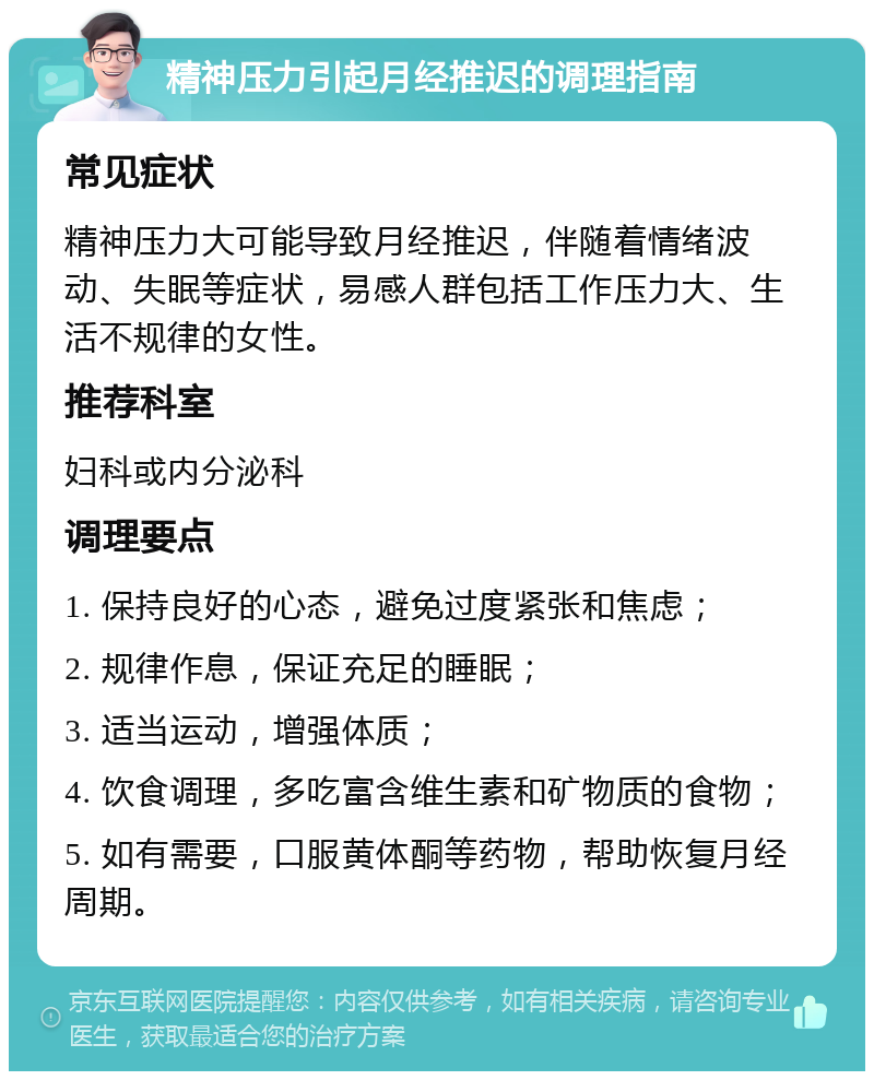 精神压力引起月经推迟的调理指南 常见症状 精神压力大可能导致月经推迟，伴随着情绪波动、失眠等症状，易感人群包括工作压力大、生活不规律的女性。 推荐科室 妇科或内分泌科 调理要点 1. 保持良好的心态，避免过度紧张和焦虑； 2. 规律作息，保证充足的睡眠； 3. 适当运动，增强体质； 4. 饮食调理，多吃富含维生素和矿物质的食物； 5. 如有需要，口服黄体酮等药物，帮助恢复月经周期。