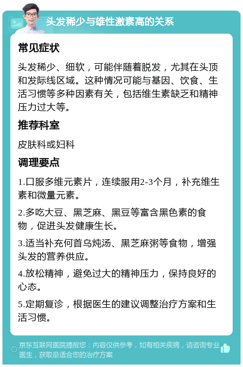 头发稀少与雄性激素高的关系 常见症状 头发稀少、细软，可能伴随着脱发，尤其在头顶和发际线区域。这种情况可能与基因、饮食、生活习惯等多种因素有关，包括维生素缺乏和精神压力过大等。 推荐科室 皮肤科或妇科 调理要点 1.口服多维元素片，连续服用2-3个月，补充维生素和微量元素。 2.多吃大豆、黑芝麻、黑豆等富含黑色素的食物，促进头发健康生长。 3.适当补充何首乌炖汤、黑芝麻粥等食物，增强头发的营养供应。 4.放松精神，避免过大的精神压力，保持良好的心态。 5.定期复诊，根据医生的建议调整治疗方案和生活习惯。