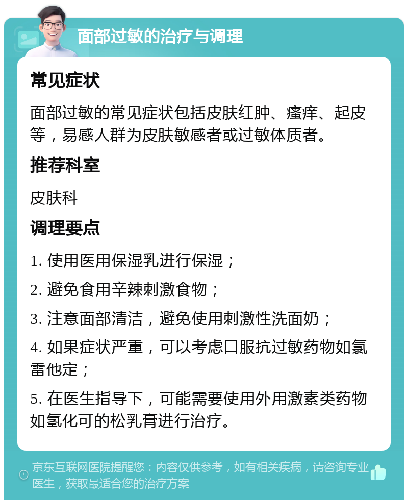 面部过敏的治疗与调理 常见症状 面部过敏的常见症状包括皮肤红肿、瘙痒、起皮等，易感人群为皮肤敏感者或过敏体质者。 推荐科室 皮肤科 调理要点 1. 使用医用保湿乳进行保湿； 2. 避免食用辛辣刺激食物； 3. 注意面部清洁，避免使用刺激性洗面奶； 4. 如果症状严重，可以考虑口服抗过敏药物如氯雷他定； 5. 在医生指导下，可能需要使用外用激素类药物如氢化可的松乳膏进行治疗。