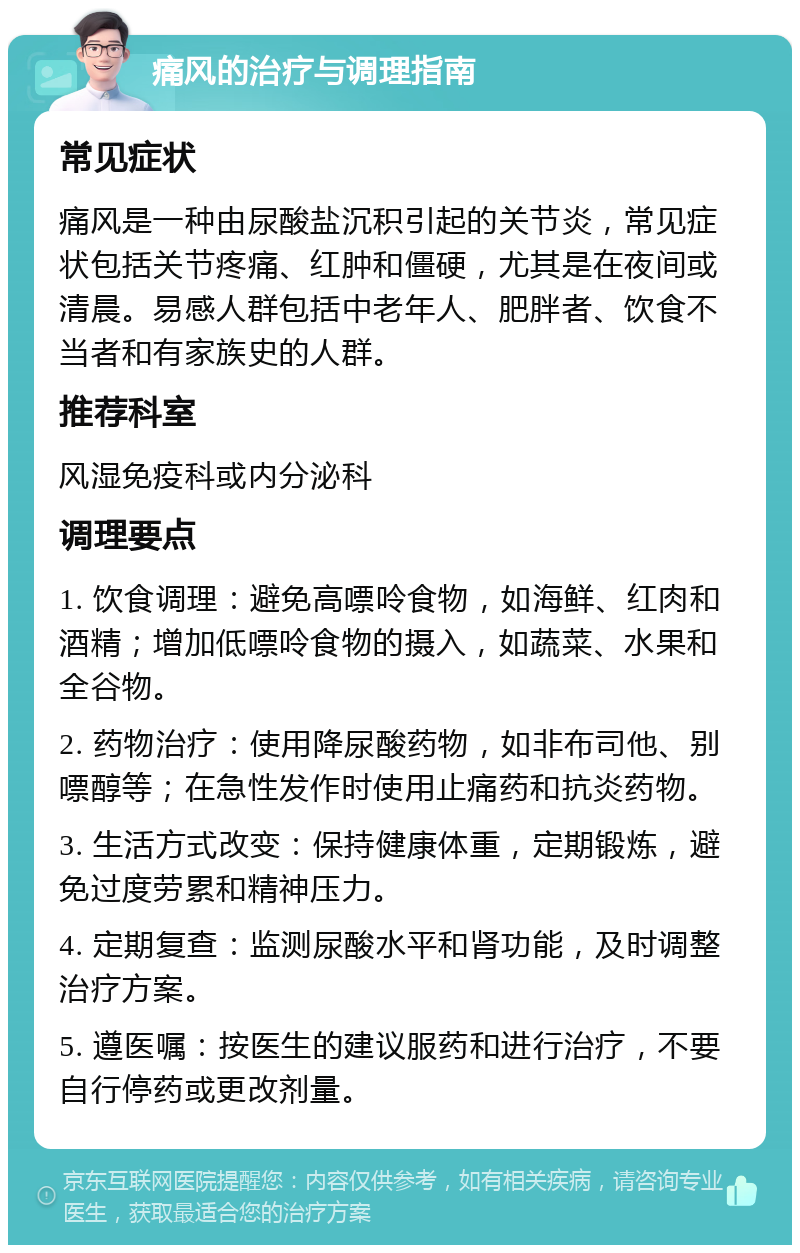 痛风的治疗与调理指南 常见症状 痛风是一种由尿酸盐沉积引起的关节炎，常见症状包括关节疼痛、红肿和僵硬，尤其是在夜间或清晨。易感人群包括中老年人、肥胖者、饮食不当者和有家族史的人群。 推荐科室 风湿免疫科或内分泌科 调理要点 1. 饮食调理：避免高嘌呤食物，如海鲜、红肉和酒精；增加低嘌呤食物的摄入，如蔬菜、水果和全谷物。 2. 药物治疗：使用降尿酸药物，如非布司他、别嘌醇等；在急性发作时使用止痛药和抗炎药物。 3. 生活方式改变：保持健康体重，定期锻炼，避免过度劳累和精神压力。 4. 定期复查：监测尿酸水平和肾功能，及时调整治疗方案。 5. 遵医嘱：按医生的建议服药和进行治疗，不要自行停药或更改剂量。