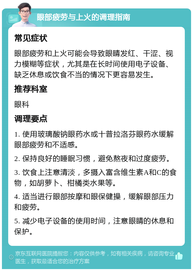 眼部疲劳与上火的调理指南 常见症状 眼部疲劳和上火可能会导致眼睛发红、干涩、视力模糊等症状，尤其是在长时间使用电子设备、缺乏休息或饮食不当的情况下更容易发生。 推荐科室 眼科 调理要点 1. 使用玻璃酸钠眼药水或十普拉洛芬眼药水缓解眼部疲劳和不适感。 2. 保持良好的睡眠习惯，避免熬夜和过度疲劳。 3. 饮食上注意清淡，多摄入富含维生素A和C的食物，如胡萝卜、柑橘类水果等。 4. 适当进行眼部按摩和眼保健操，缓解眼部压力和疲劳。 5. 减少电子设备的使用时间，注意眼睛的休息和保护。