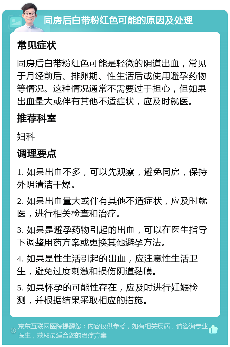 同房后白带粉红色可能的原因及处理 常见症状 同房后白带粉红色可能是轻微的阴道出血，常见于月经前后、排卵期、性生活后或使用避孕药物等情况。这种情况通常不需要过于担心，但如果出血量大或伴有其他不适症状，应及时就医。 推荐科室 妇科 调理要点 1. 如果出血不多，可以先观察，避免同房，保持外阴清洁干燥。 2. 如果出血量大或伴有其他不适症状，应及时就医，进行相关检查和治疗。 3. 如果是避孕药物引起的出血，可以在医生指导下调整用药方案或更换其他避孕方法。 4. 如果是性生活引起的出血，应注意性生活卫生，避免过度刺激和损伤阴道黏膜。 5. 如果怀孕的可能性存在，应及时进行妊娠检测，并根据结果采取相应的措施。