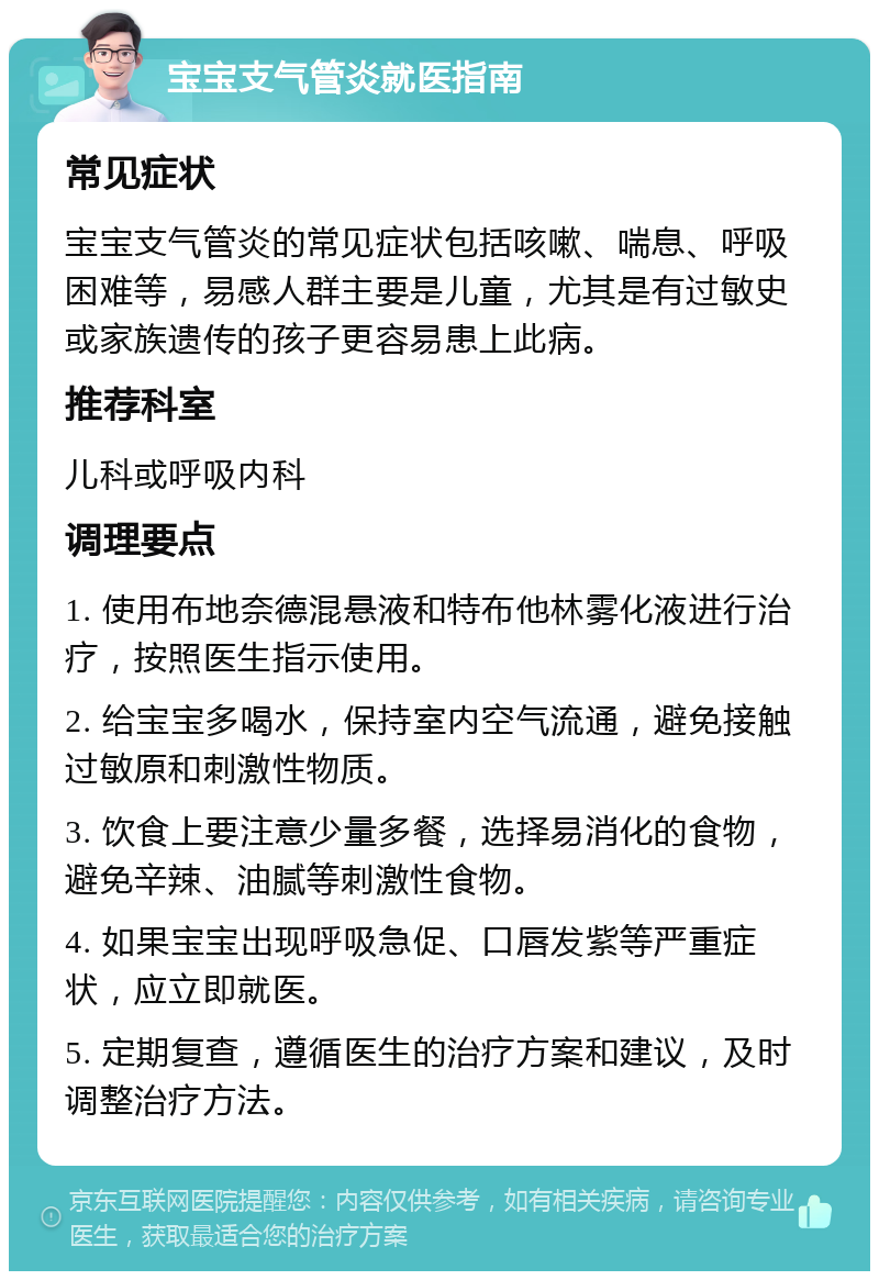 宝宝支气管炎就医指南 常见症状 宝宝支气管炎的常见症状包括咳嗽、喘息、呼吸困难等，易感人群主要是儿童，尤其是有过敏史或家族遗传的孩子更容易患上此病。 推荐科室 儿科或呼吸内科 调理要点 1. 使用布地奈德混悬液和特布他林雾化液进行治疗，按照医生指示使用。 2. 给宝宝多喝水，保持室内空气流通，避免接触过敏原和刺激性物质。 3. 饮食上要注意少量多餐，选择易消化的食物，避免辛辣、油腻等刺激性食物。 4. 如果宝宝出现呼吸急促、口唇发紫等严重症状，应立即就医。 5. 定期复查，遵循医生的治疗方案和建议，及时调整治疗方法。