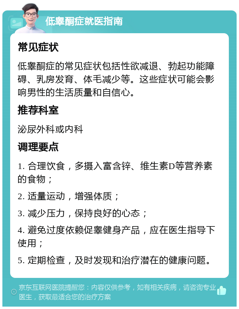 低睾酮症就医指南 常见症状 低睾酮症的常见症状包括性欲减退、勃起功能障碍、乳房发育、体毛减少等。这些症状可能会影响男性的生活质量和自信心。 推荐科室 泌尿外科或内科 调理要点 1. 合理饮食，多摄入富含锌、维生素D等营养素的食物； 2. 适量运动，增强体质； 3. 减少压力，保持良好的心态； 4. 避免过度依赖促睾健身产品，应在医生指导下使用； 5. 定期检查，及时发现和治疗潜在的健康问题。