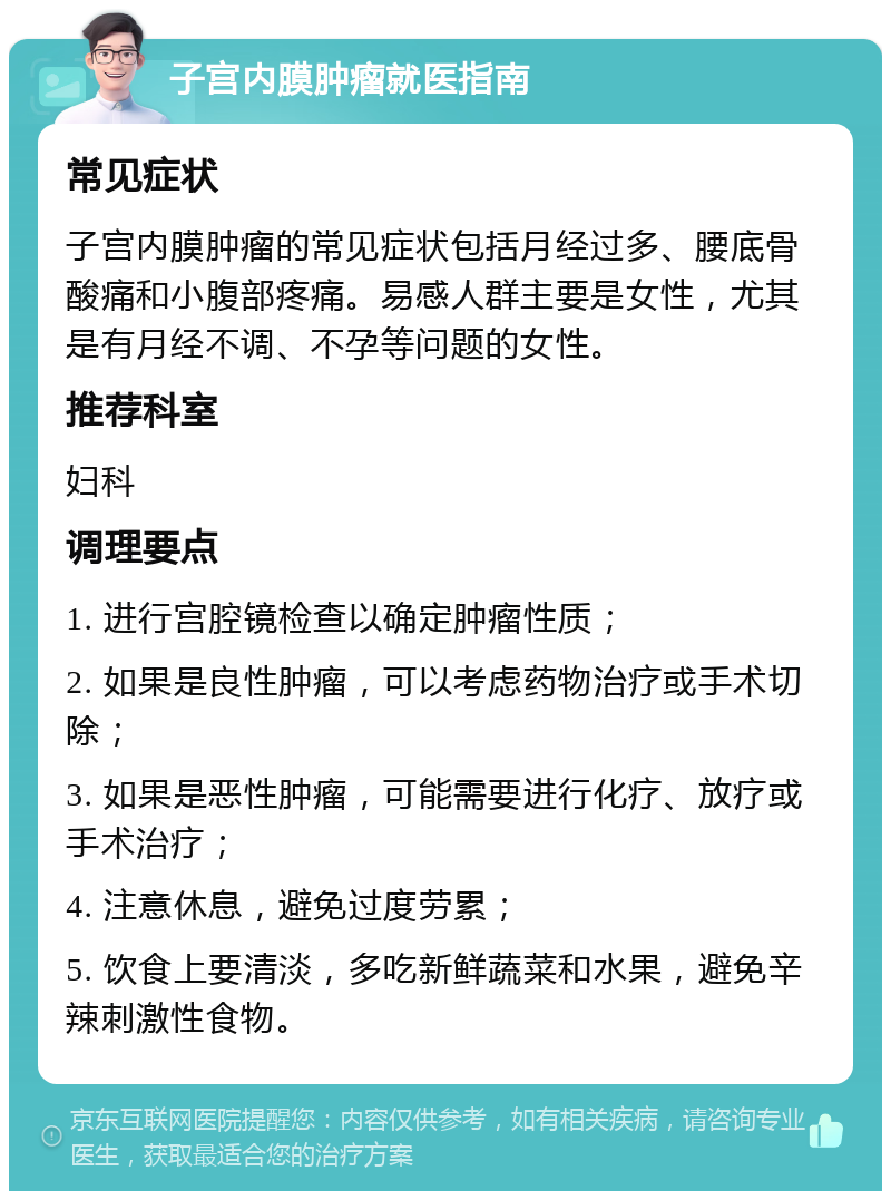 子宫内膜肿瘤就医指南 常见症状 子宫内膜肿瘤的常见症状包括月经过多、腰底骨酸痛和小腹部疼痛。易感人群主要是女性，尤其是有月经不调、不孕等问题的女性。 推荐科室 妇科 调理要点 1. 进行宫腔镜检查以确定肿瘤性质； 2. 如果是良性肿瘤，可以考虑药物治疗或手术切除； 3. 如果是恶性肿瘤，可能需要进行化疗、放疗或手术治疗； 4. 注意休息，避免过度劳累； 5. 饮食上要清淡，多吃新鲜蔬菜和水果，避免辛辣刺激性食物。