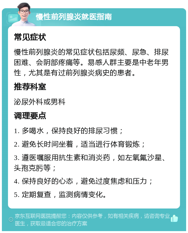 慢性前列腺炎就医指南 常见症状 慢性前列腺炎的常见症状包括尿频、尿急、排尿困难、会阴部疼痛等。易感人群主要是中老年男性，尤其是有过前列腺炎病史的患者。 推荐科室 泌尿外科或男科 调理要点 1. 多喝水，保持良好的排尿习惯； 2. 避免长时间坐着，适当进行体育锻炼； 3. 遵医嘱服用抗生素和消炎药，如左氧氟沙星、头孢克肟等； 4. 保持良好的心态，避免过度焦虑和压力； 5. 定期复查，监测病情变化。