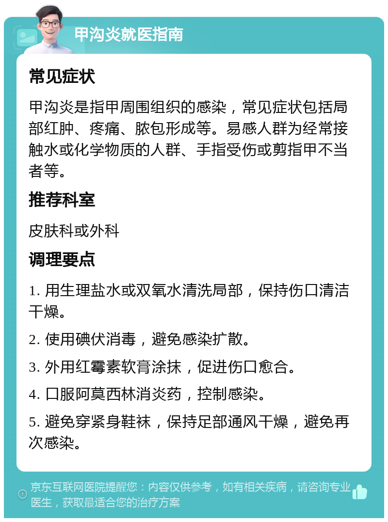 甲沟炎就医指南 常见症状 甲沟炎是指甲周围组织的感染，常见症状包括局部红肿、疼痛、脓包形成等。易感人群为经常接触水或化学物质的人群、手指受伤或剪指甲不当者等。 推荐科室 皮肤科或外科 调理要点 1. 用生理盐水或双氧水清洗局部，保持伤口清洁干燥。 2. 使用碘伏消毒，避免感染扩散。 3. 外用红霉素软膏涂抹，促进伤口愈合。 4. 口服阿莫西林消炎药，控制感染。 5. 避免穿紧身鞋袜，保持足部通风干燥，避免再次感染。