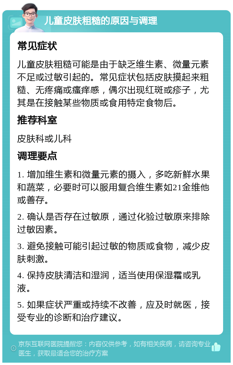 儿童皮肤粗糙的原因与调理 常见症状 儿童皮肤粗糙可能是由于缺乏维生素、微量元素不足或过敏引起的。常见症状包括皮肤摸起来粗糙、无疼痛或瘙痒感，偶尔出现红斑或疹子，尤其是在接触某些物质或食用特定食物后。 推荐科室 皮肤科或儿科 调理要点 1. 增加维生素和微量元素的摄入，多吃新鲜水果和蔬菜，必要时可以服用复合维生素如21金维他或善存。 2. 确认是否存在过敏原，通过化验过敏原来排除过敏因素。 3. 避免接触可能引起过敏的物质或食物，减少皮肤刺激。 4. 保持皮肤清洁和湿润，适当使用保湿霜或乳液。 5. 如果症状严重或持续不改善，应及时就医，接受专业的诊断和治疗建议。