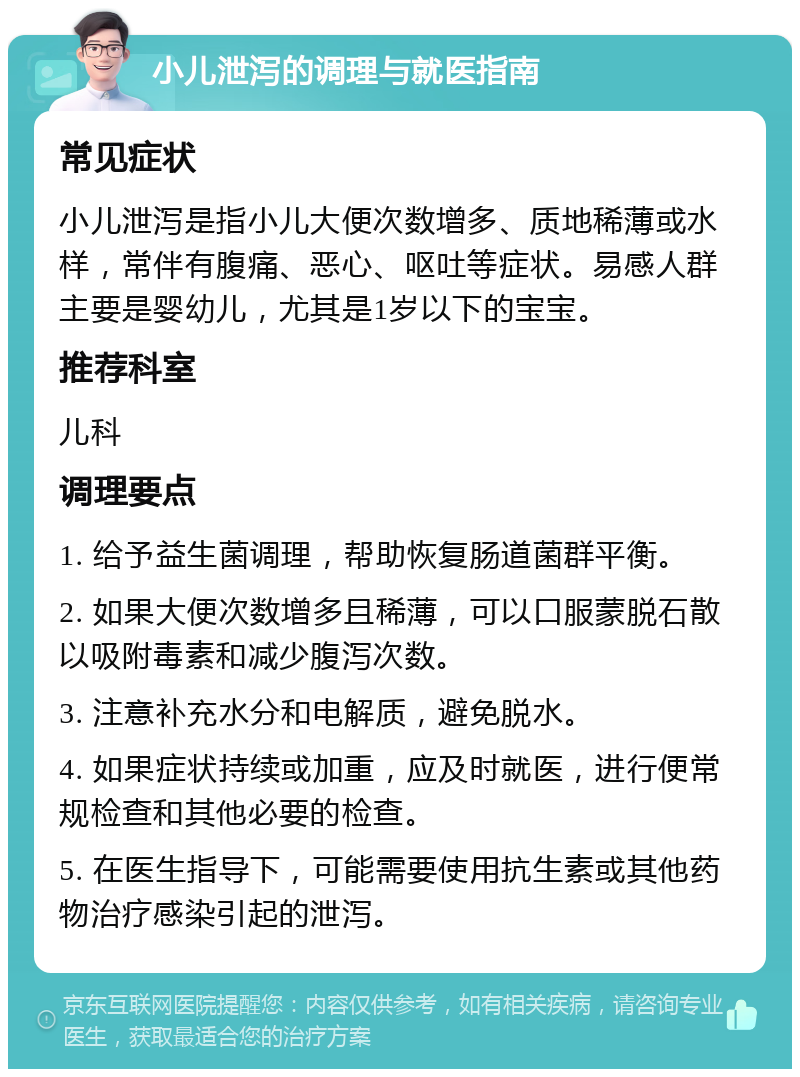 小儿泄泻的调理与就医指南 常见症状 小儿泄泻是指小儿大便次数增多、质地稀薄或水样，常伴有腹痛、恶心、呕吐等症状。易感人群主要是婴幼儿，尤其是1岁以下的宝宝。 推荐科室 儿科 调理要点 1. 给予益生菌调理，帮助恢复肠道菌群平衡。 2. 如果大便次数增多且稀薄，可以口服蒙脱石散以吸附毒素和减少腹泻次数。 3. 注意补充水分和电解质，避免脱水。 4. 如果症状持续或加重，应及时就医，进行便常规检查和其他必要的检查。 5. 在医生指导下，可能需要使用抗生素或其他药物治疗感染引起的泄泻。