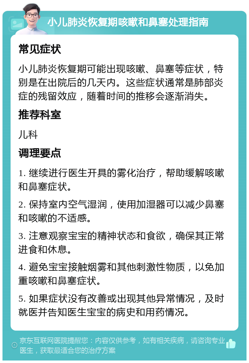 小儿肺炎恢复期咳嗽和鼻塞处理指南 常见症状 小儿肺炎恢复期可能出现咳嗽、鼻塞等症状，特别是在出院后的几天内。这些症状通常是肺部炎症的残留效应，随着时间的推移会逐渐消失。 推荐科室 儿科 调理要点 1. 继续进行医生开具的雾化治疗，帮助缓解咳嗽和鼻塞症状。 2. 保持室内空气湿润，使用加湿器可以减少鼻塞和咳嗽的不适感。 3. 注意观察宝宝的精神状态和食欲，确保其正常进食和休息。 4. 避免宝宝接触烟雾和其他刺激性物质，以免加重咳嗽和鼻塞症状。 5. 如果症状没有改善或出现其他异常情况，及时就医并告知医生宝宝的病史和用药情况。