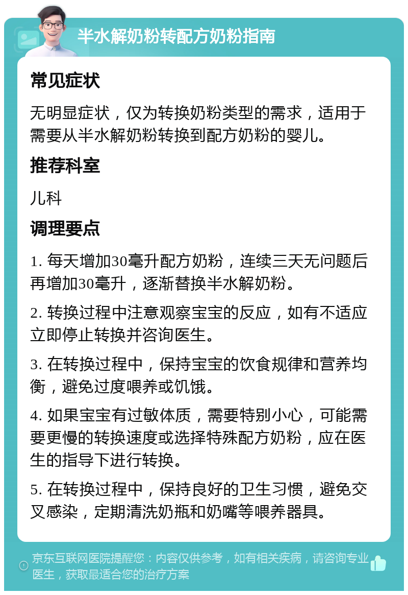 半水解奶粉转配方奶粉指南 常见症状 无明显症状，仅为转换奶粉类型的需求，适用于需要从半水解奶粉转换到配方奶粉的婴儿。 推荐科室 儿科 调理要点 1. 每天增加30毫升配方奶粉，连续三天无问题后再增加30毫升，逐渐替换半水解奶粉。 2. 转换过程中注意观察宝宝的反应，如有不适应立即停止转换并咨询医生。 3. 在转换过程中，保持宝宝的饮食规律和营养均衡，避免过度喂养或饥饿。 4. 如果宝宝有过敏体质，需要特别小心，可能需要更慢的转换速度或选择特殊配方奶粉，应在医生的指导下进行转换。 5. 在转换过程中，保持良好的卫生习惯，避免交叉感染，定期清洗奶瓶和奶嘴等喂养器具。