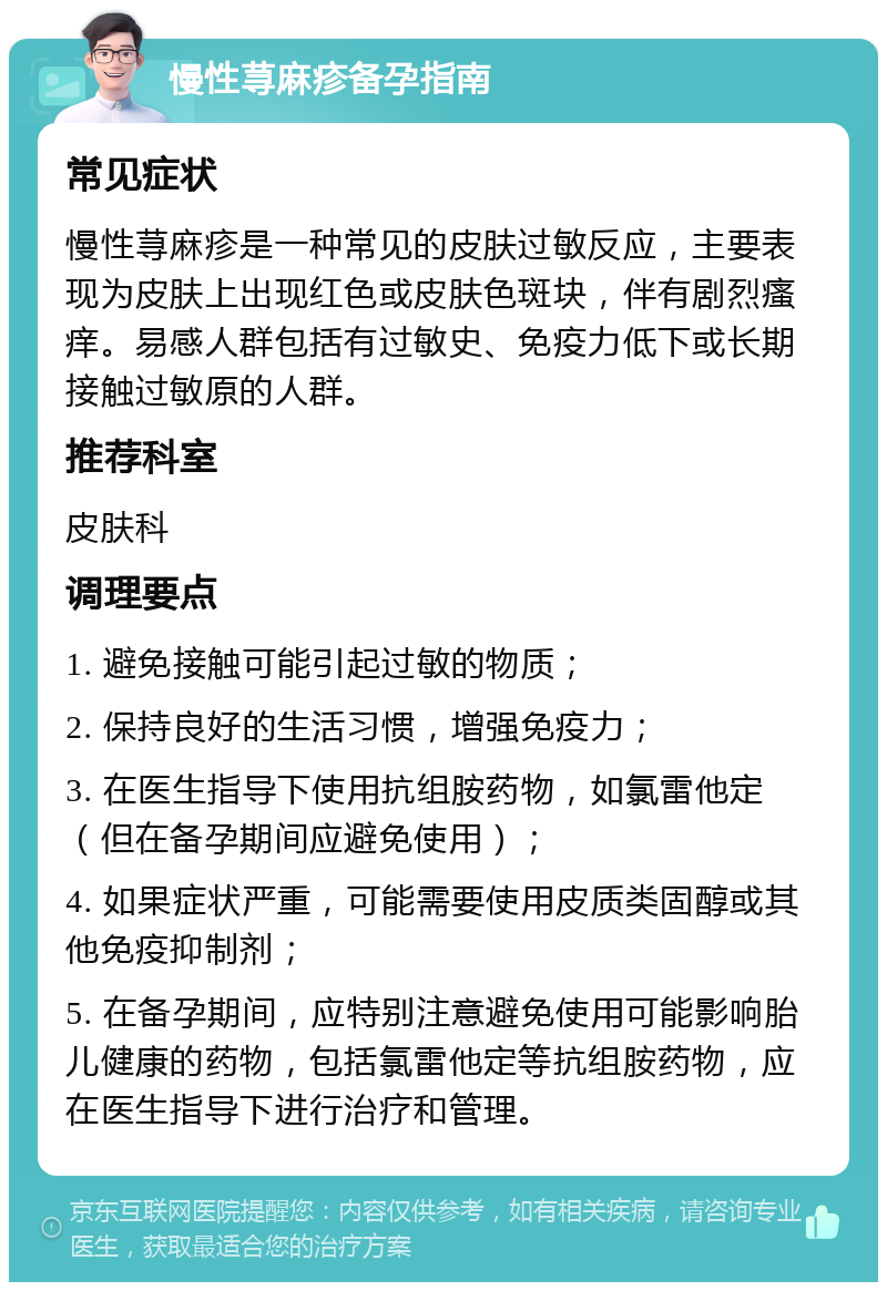 慢性荨麻疹备孕指南 常见症状 慢性荨麻疹是一种常见的皮肤过敏反应，主要表现为皮肤上出现红色或皮肤色斑块，伴有剧烈瘙痒。易感人群包括有过敏史、免疫力低下或长期接触过敏原的人群。 推荐科室 皮肤科 调理要点 1. 避免接触可能引起过敏的物质； 2. 保持良好的生活习惯，增强免疫力； 3. 在医生指导下使用抗组胺药物，如氯雷他定（但在备孕期间应避免使用）； 4. 如果症状严重，可能需要使用皮质类固醇或其他免疫抑制剂； 5. 在备孕期间，应特别注意避免使用可能影响胎儿健康的药物，包括氯雷他定等抗组胺药物，应在医生指导下进行治疗和管理。