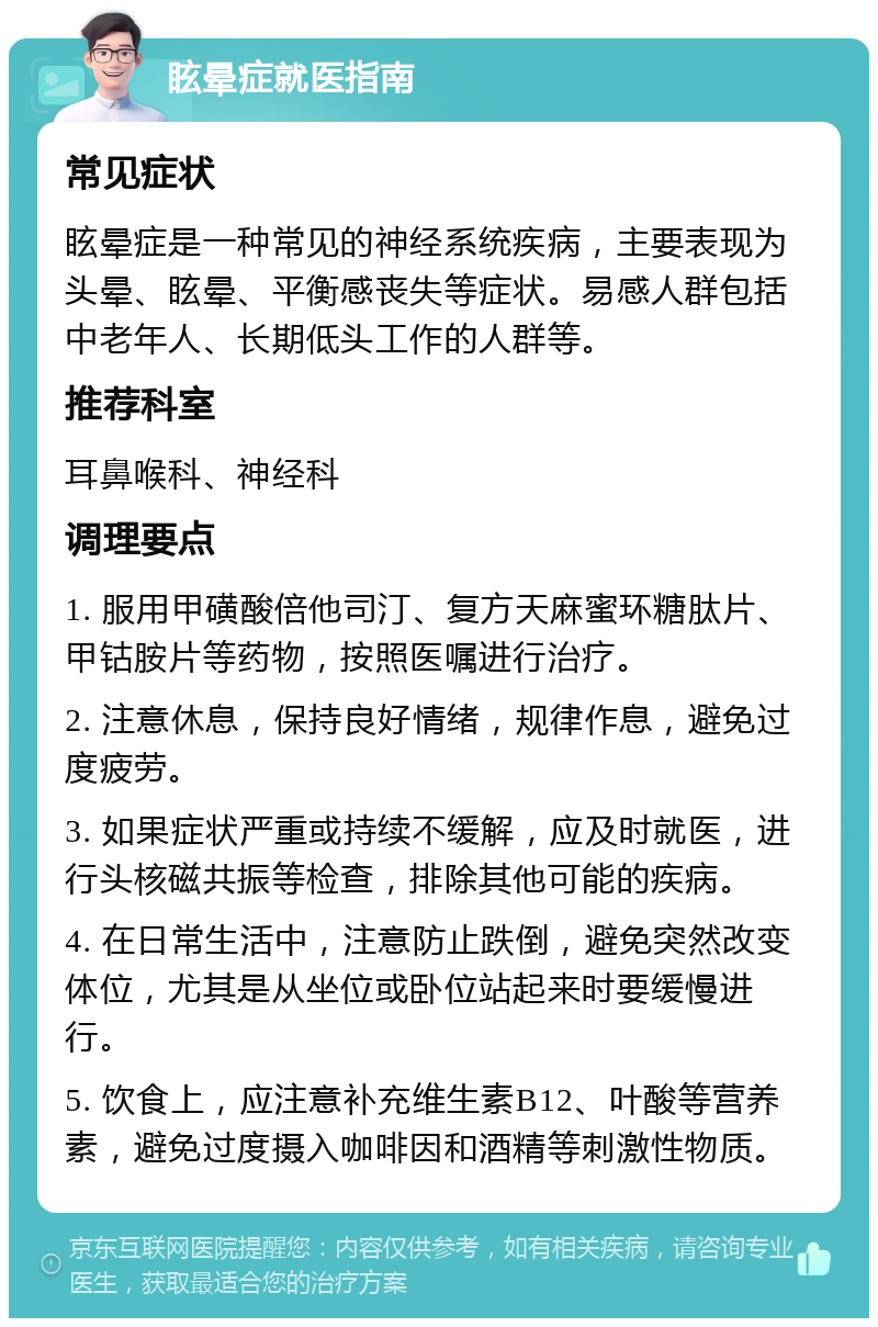 眩晕症就医指南 常见症状 眩晕症是一种常见的神经系统疾病，主要表现为头晕、眩晕、平衡感丧失等症状。易感人群包括中老年人、长期低头工作的人群等。 推荐科室 耳鼻喉科、神经科 调理要点 1. 服用甲磺酸倍他司汀、复方天麻蜜环糖肽片、甲钴胺片等药物，按照医嘱进行治疗。 2. 注意休息，保持良好情绪，规律作息，避免过度疲劳。 3. 如果症状严重或持续不缓解，应及时就医，进行头核磁共振等检查，排除其他可能的疾病。 4. 在日常生活中，注意防止跌倒，避免突然改变体位，尤其是从坐位或卧位站起来时要缓慢进行。 5. 饮食上，应注意补充维生素B12、叶酸等营养素，避免过度摄入咖啡因和酒精等刺激性物质。