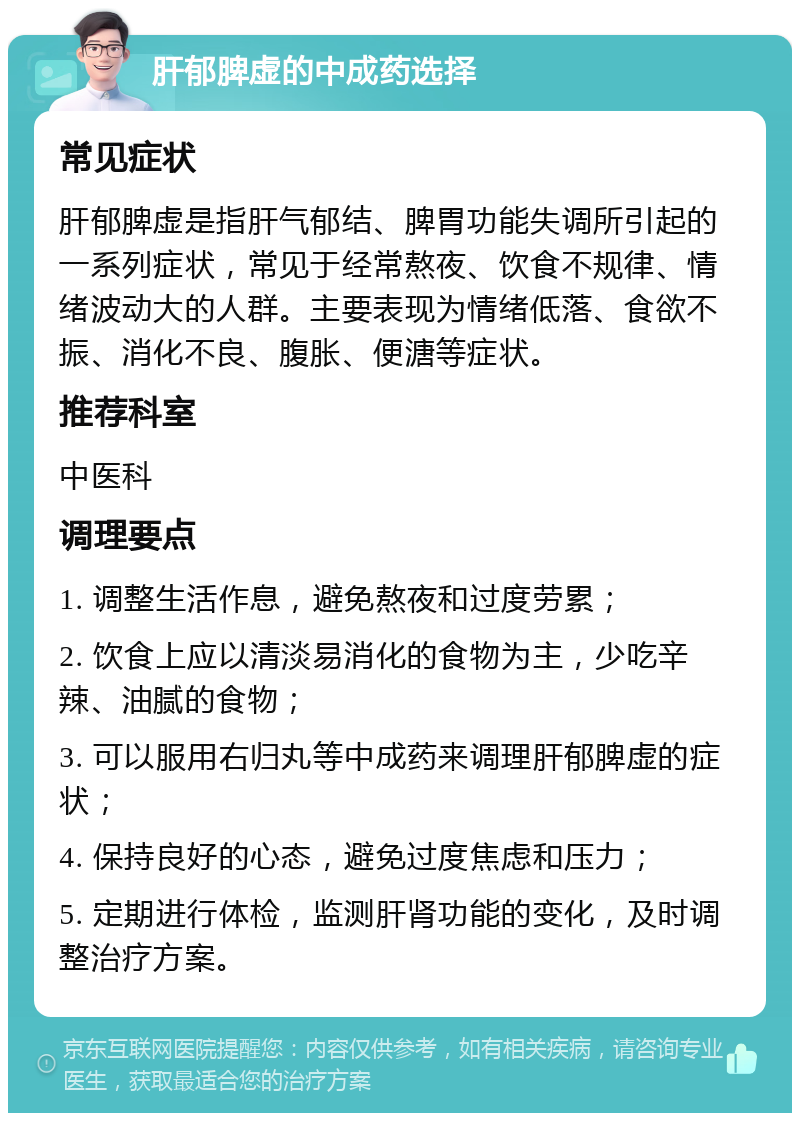 肝郁脾虚的中成药选择 常见症状 肝郁脾虚是指肝气郁结、脾胃功能失调所引起的一系列症状，常见于经常熬夜、饮食不规律、情绪波动大的人群。主要表现为情绪低落、食欲不振、消化不良、腹胀、便溏等症状。 推荐科室 中医科 调理要点 1. 调整生活作息，避免熬夜和过度劳累； 2. 饮食上应以清淡易消化的食物为主，少吃辛辣、油腻的食物； 3. 可以服用右归丸等中成药来调理肝郁脾虚的症状； 4. 保持良好的心态，避免过度焦虑和压力； 5. 定期进行体检，监测肝肾功能的变化，及时调整治疗方案。