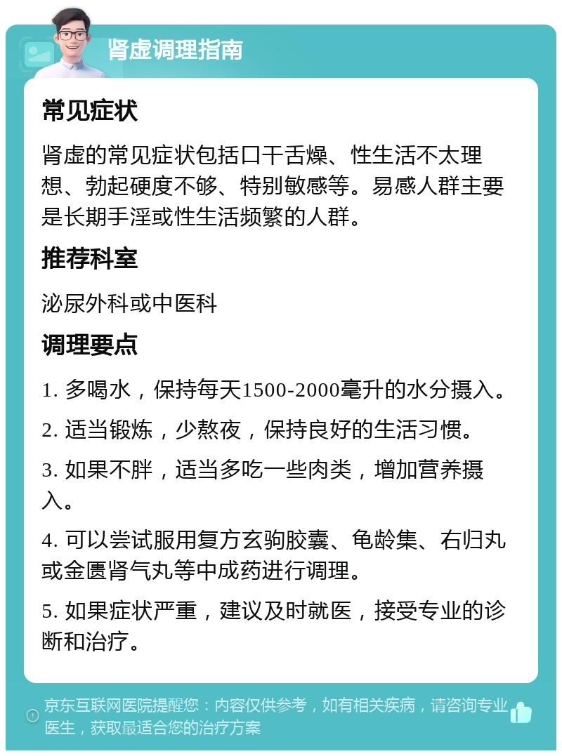 肾虚调理指南 常见症状 肾虚的常见症状包括口干舌燥、性生活不太理想、勃起硬度不够、特别敏感等。易感人群主要是长期手淫或性生活频繁的人群。 推荐科室 泌尿外科或中医科 调理要点 1. 多喝水，保持每天1500-2000毫升的水分摄入。 2. 适当锻炼，少熬夜，保持良好的生活习惯。 3. 如果不胖，适当多吃一些肉类，增加营养摄入。 4. 可以尝试服用复方玄驹胶囊、龟龄集、右归丸或金匮肾气丸等中成药进行调理。 5. 如果症状严重，建议及时就医，接受专业的诊断和治疗。