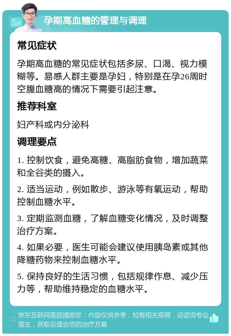 孕期高血糖的管理与调理 常见症状 孕期高血糖的常见症状包括多尿、口渴、视力模糊等。易感人群主要是孕妇，特别是在孕26周时空腹血糖高的情况下需要引起注意。 推荐科室 妇产科或内分泌科 调理要点 1. 控制饮食，避免高糖、高脂肪食物，增加蔬菜和全谷类的摄入。 2. 适当运动，例如散步、游泳等有氧运动，帮助控制血糖水平。 3. 定期监测血糖，了解血糖变化情况，及时调整治疗方案。 4. 如果必要，医生可能会建议使用胰岛素或其他降糖药物来控制血糖水平。 5. 保持良好的生活习惯，包括规律作息、减少压力等，帮助维持稳定的血糖水平。