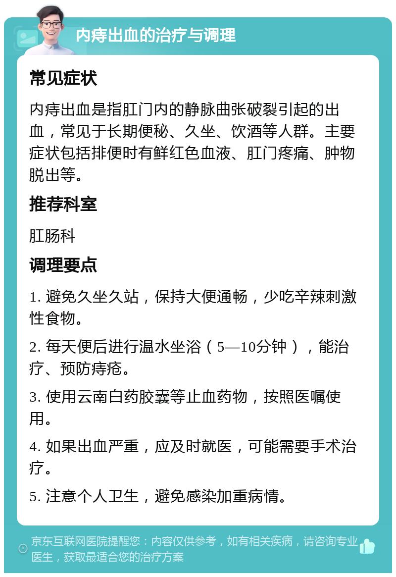 内痔出血的治疗与调理 常见症状 内痔出血是指肛门内的静脉曲张破裂引起的出血，常见于长期便秘、久坐、饮酒等人群。主要症状包括排便时有鲜红色血液、肛门疼痛、肿物脱出等。 推荐科室 肛肠科 调理要点 1. 避免久坐久站，保持大便通畅，少吃辛辣刺激性食物。 2. 每天便后进行温水坐浴（5—10分钟），能治疗、预防痔疮。 3. 使用云南白药胶囊等止血药物，按照医嘱使用。 4. 如果出血严重，应及时就医，可能需要手术治疗。 5. 注意个人卫生，避免感染加重病情。