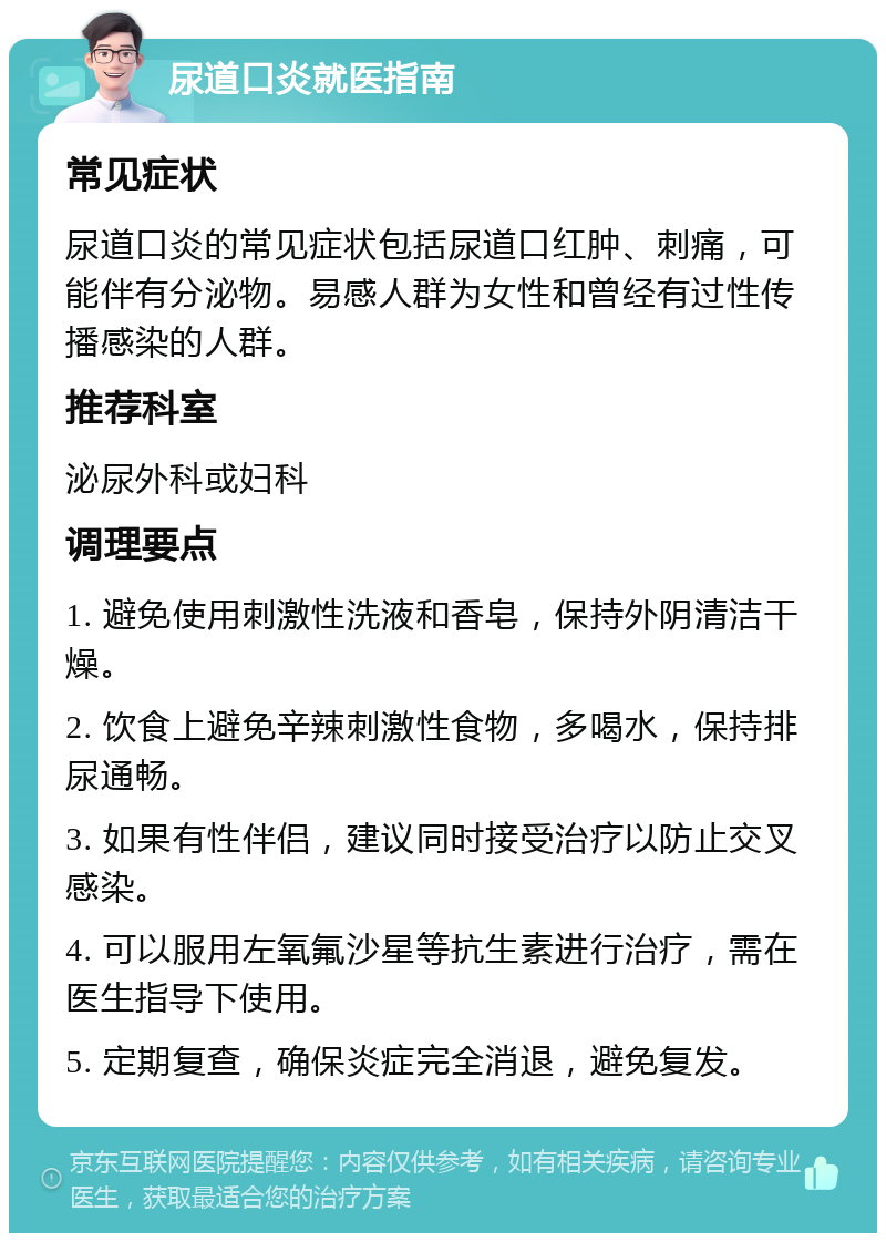 尿道口炎就医指南 常见症状 尿道口炎的常见症状包括尿道口红肿、刺痛，可能伴有分泌物。易感人群为女性和曾经有过性传播感染的人群。 推荐科室 泌尿外科或妇科 调理要点 1. 避免使用刺激性洗液和香皂，保持外阴清洁干燥。 2. 饮食上避免辛辣刺激性食物，多喝水，保持排尿通畅。 3. 如果有性伴侣，建议同时接受治疗以防止交叉感染。 4. 可以服用左氧氟沙星等抗生素进行治疗，需在医生指导下使用。 5. 定期复查，确保炎症完全消退，避免复发。