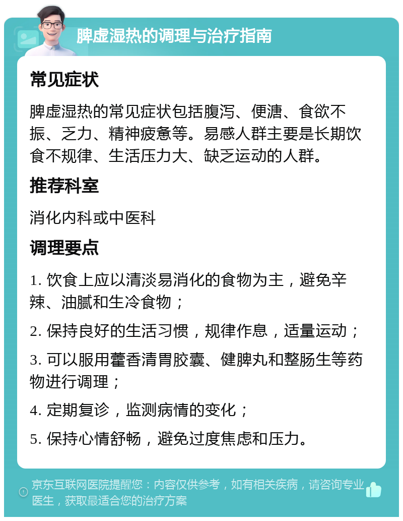 脾虚湿热的调理与治疗指南 常见症状 脾虚湿热的常见症状包括腹泻、便溏、食欲不振、乏力、精神疲惫等。易感人群主要是长期饮食不规律、生活压力大、缺乏运动的人群。 推荐科室 消化内科或中医科 调理要点 1. 饮食上应以清淡易消化的食物为主，避免辛辣、油腻和生冷食物； 2. 保持良好的生活习惯，规律作息，适量运动； 3. 可以服用藿香清胃胶囊、健脾丸和整肠生等药物进行调理； 4. 定期复诊，监测病情的变化； 5. 保持心情舒畅，避免过度焦虑和压力。