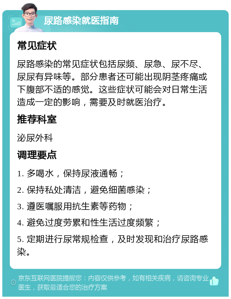 尿路感染就医指南 常见症状 尿路感染的常见症状包括尿频、尿急、尿不尽、尿尿有异味等。部分患者还可能出现阴茎疼痛或下腹部不适的感觉。这些症状可能会对日常生活造成一定的影响，需要及时就医治疗。 推荐科室 泌尿外科 调理要点 1. 多喝水，保持尿液通畅； 2. 保持私处清洁，避免细菌感染； 3. 遵医嘱服用抗生素等药物； 4. 避免过度劳累和性生活过度频繁； 5. 定期进行尿常规检查，及时发现和治疗尿路感染。