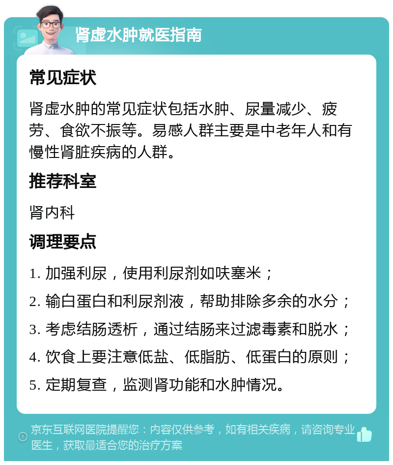 肾虚水肿就医指南 常见症状 肾虚水肿的常见症状包括水肿、尿量减少、疲劳、食欲不振等。易感人群主要是中老年人和有慢性肾脏疾病的人群。 推荐科室 肾内科 调理要点 1. 加强利尿，使用利尿剂如呋塞米； 2. 输白蛋白和利尿剂液，帮助排除多余的水分； 3. 考虑结肠透析，通过结肠来过滤毒素和脱水； 4. 饮食上要注意低盐、低脂肪、低蛋白的原则； 5. 定期复查，监测肾功能和水肿情况。