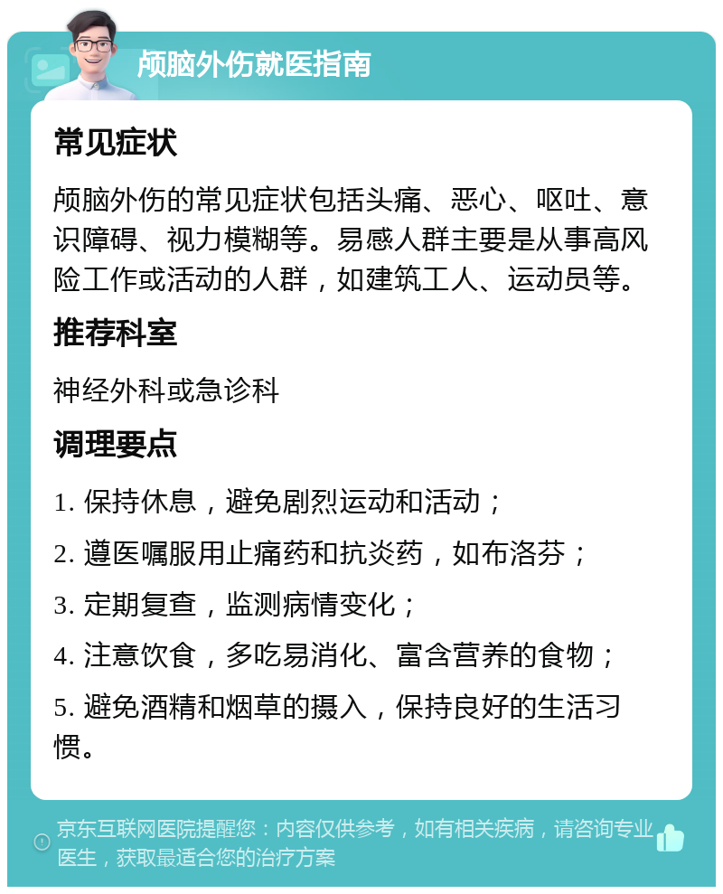 颅脑外伤就医指南 常见症状 颅脑外伤的常见症状包括头痛、恶心、呕吐、意识障碍、视力模糊等。易感人群主要是从事高风险工作或活动的人群，如建筑工人、运动员等。 推荐科室 神经外科或急诊科 调理要点 1. 保持休息，避免剧烈运动和活动； 2. 遵医嘱服用止痛药和抗炎药，如布洛芬； 3. 定期复查，监测病情变化； 4. 注意饮食，多吃易消化、富含营养的食物； 5. 避免酒精和烟草的摄入，保持良好的生活习惯。