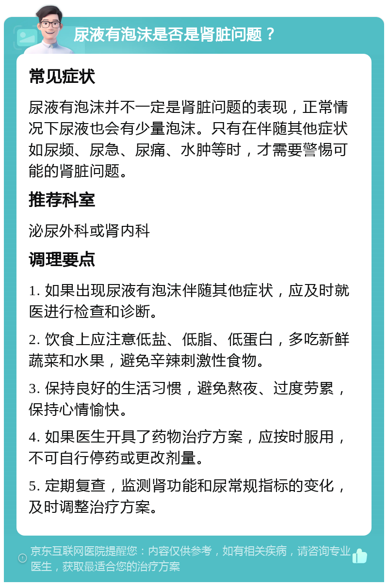 尿液有泡沫是否是肾脏问题？ 常见症状 尿液有泡沫并不一定是肾脏问题的表现，正常情况下尿液也会有少量泡沫。只有在伴随其他症状如尿频、尿急、尿痛、水肿等时，才需要警惕可能的肾脏问题。 推荐科室 泌尿外科或肾内科 调理要点 1. 如果出现尿液有泡沫伴随其他症状，应及时就医进行检查和诊断。 2. 饮食上应注意低盐、低脂、低蛋白，多吃新鲜蔬菜和水果，避免辛辣刺激性食物。 3. 保持良好的生活习惯，避免熬夜、过度劳累，保持心情愉快。 4. 如果医生开具了药物治疗方案，应按时服用，不可自行停药或更改剂量。 5. 定期复查，监测肾功能和尿常规指标的变化，及时调整治疗方案。