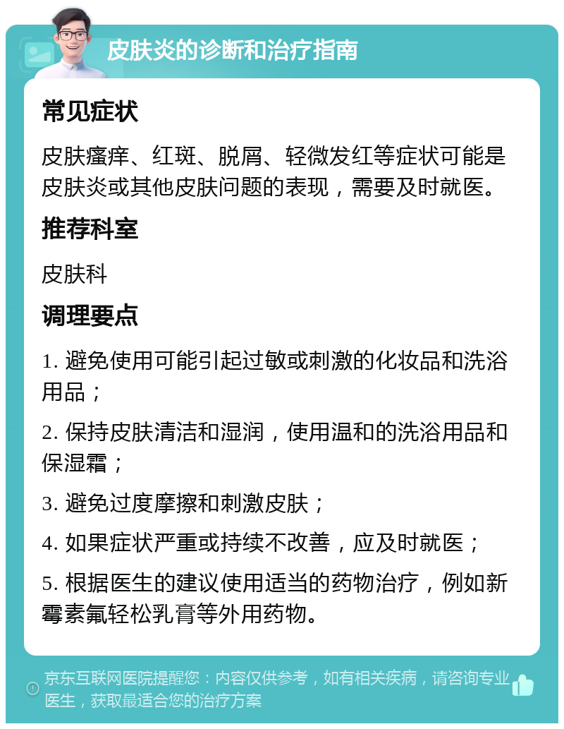 皮肤炎的诊断和治疗指南 常见症状 皮肤瘙痒、红斑、脱屑、轻微发红等症状可能是皮肤炎或其他皮肤问题的表现，需要及时就医。 推荐科室 皮肤科 调理要点 1. 避免使用可能引起过敏或刺激的化妆品和洗浴用品； 2. 保持皮肤清洁和湿润，使用温和的洗浴用品和保湿霜； 3. 避免过度摩擦和刺激皮肤； 4. 如果症状严重或持续不改善，应及时就医； 5. 根据医生的建议使用适当的药物治疗，例如新霉素氟轻松乳膏等外用药物。