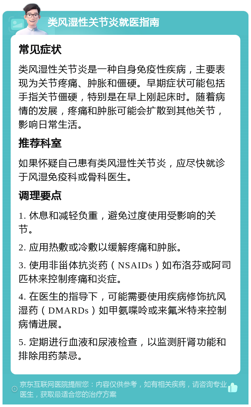 类风湿性关节炎就医指南 常见症状 类风湿性关节炎是一种自身免疫性疾病，主要表现为关节疼痛、肿胀和僵硬。早期症状可能包括手指关节僵硬，特别是在早上刚起床时。随着病情的发展，疼痛和肿胀可能会扩散到其他关节，影响日常生活。 推荐科室 如果怀疑自己患有类风湿性关节炎，应尽快就诊于风湿免疫科或骨科医生。 调理要点 1. 休息和减轻负重，避免过度使用受影响的关节。 2. 应用热敷或冷敷以缓解疼痛和肿胀。 3. 使用非甾体抗炎药（NSAIDs）如布洛芬或阿司匹林来控制疼痛和炎症。 4. 在医生的指导下，可能需要使用疾病修饰抗风湿药（DMARDs）如甲氨喋呤或来氟米特来控制病情进展。 5. 定期进行血液和尿液检查，以监测肝肾功能和排除用药禁忌。