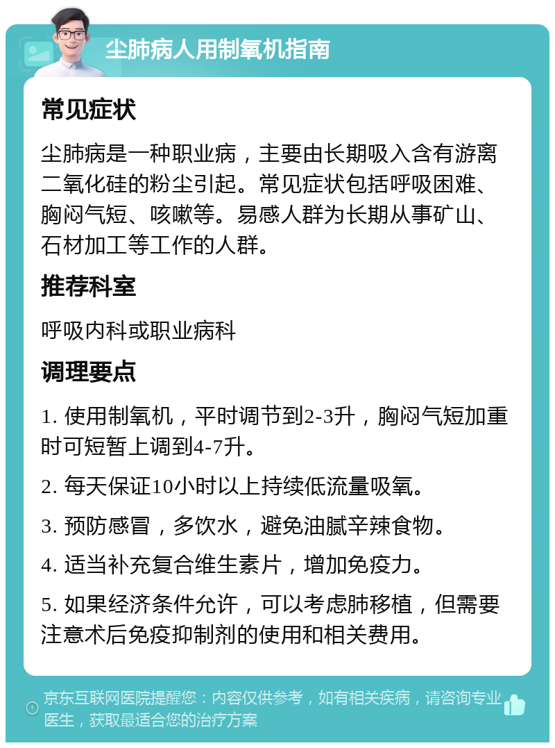 尘肺病人用制氧机指南 常见症状 尘肺病是一种职业病，主要由长期吸入含有游离二氧化硅的粉尘引起。常见症状包括呼吸困难、胸闷气短、咳嗽等。易感人群为长期从事矿山、石材加工等工作的人群。 推荐科室 呼吸内科或职业病科 调理要点 1. 使用制氧机，平时调节到2-3升，胸闷气短加重时可短暂上调到4-7升。 2. 每天保证10小时以上持续低流量吸氧。 3. 预防感冒，多饮水，避免油腻辛辣食物。 4. 适当补充复合维生素片，增加免疫力。 5. 如果经济条件允许，可以考虑肺移植，但需要注意术后免疫抑制剂的使用和相关费用。