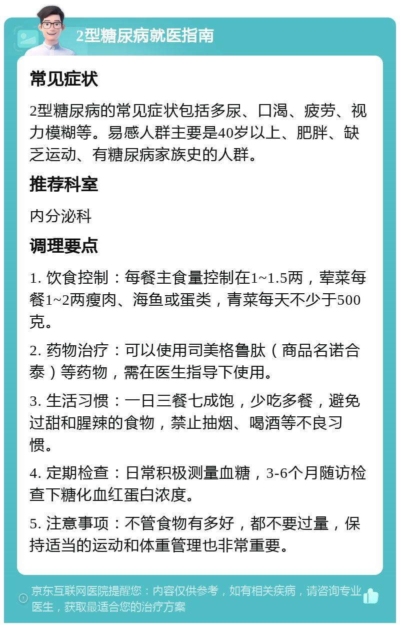 2型糖尿病就医指南 常见症状 2型糖尿病的常见症状包括多尿、口渴、疲劳、视力模糊等。易感人群主要是40岁以上、肥胖、缺乏运动、有糖尿病家族史的人群。 推荐科室 内分泌科 调理要点 1. 饮食控制：每餐主食量控制在1~1.5两，荤菜每餐1~2两瘦肉、海鱼或蛋类，青菜每天不少于500克。 2. 药物治疗：可以使用司美格鲁肽（商品名诺合泰）等药物，需在医生指导下使用。 3. 生活习惯：一日三餐七成饱，少吃多餐，避免过甜和腥辣的食物，禁止抽烟、喝酒等不良习惯。 4. 定期检查：日常积极测量血糖，3-6个月随访检查下糖化血红蛋白浓度。 5. 注意事项：不管食物有多好，都不要过量，保持适当的运动和体重管理也非常重要。