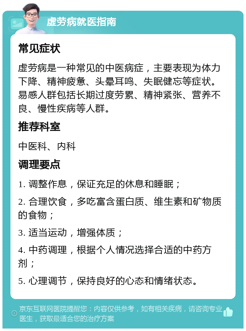 虚劳病就医指南 常见症状 虚劳病是一种常见的中医病症，主要表现为体力下降、精神疲惫、头晕耳鸣、失眠健忘等症状。易感人群包括长期过度劳累、精神紧张、营养不良、慢性疾病等人群。 推荐科室 中医科、内科 调理要点 1. 调整作息，保证充足的休息和睡眠； 2. 合理饮食，多吃富含蛋白质、维生素和矿物质的食物； 3. 适当运动，增强体质； 4. 中药调理，根据个人情况选择合适的中药方剂； 5. 心理调节，保持良好的心态和情绪状态。