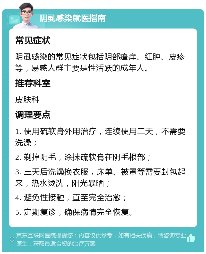 阴虱感染就医指南 常见症状 阴虱感染的常见症状包括阴部瘙痒、红肿、皮疹等，易感人群主要是性活跃的成年人。 推荐科室 皮肤科 调理要点 1. 使用硫软膏外用治疗，连续使用三天，不需要洗澡； 2. 剃掉阴毛，涂抹硫软膏在阴毛根部； 3. 三天后洗澡换衣服，床单、被罩等需要封包起来，热水烫洗，阳光暴晒； 4. 避免性接触，直至完全治愈； 5. 定期复诊，确保病情完全恢复。