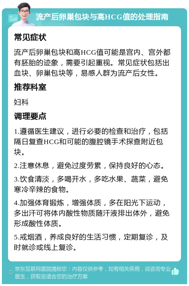 流产后卵巢包块与高HCG值的处理指南 常见症状 流产后卵巢包块和高HCG值可能是宫内、宫外都有胚胎的迹象，需要引起重视。常见症状包括出血块、卵巢包块等，易感人群为流产后女性。 推荐科室 妇科 调理要点 1.遵循医生建议，进行必要的检查和治疗，包括隔日复查HCG和可能的腹腔镜手术探查附近包块。 2.注意休息，避免过度劳累，保持良好的心态。 3.饮食清淡，多喝开水，多吃水果、蔬菜，避免寒冷辛辣的食物。 4.加强体育锻炼，增强体质，多在阳光下运动，多出汗可将体内酸性物质随汗液排出体外，避免形成酸性体质。 5.戒烟酒，养成良好的生活习惯，定期复诊，及时就诊或线上复诊。