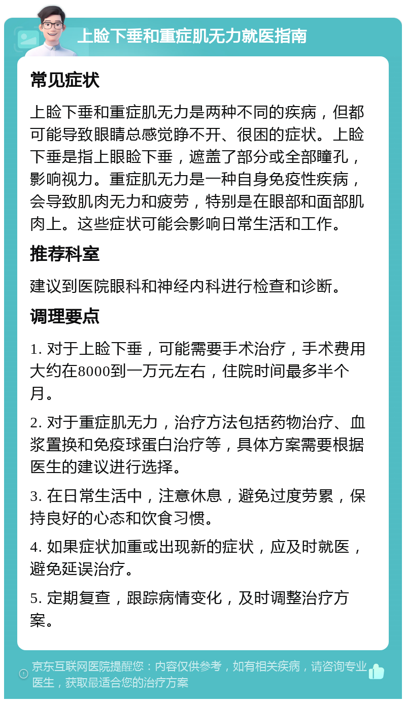 上睑下垂和重症肌无力就医指南 常见症状 上睑下垂和重症肌无力是两种不同的疾病，但都可能导致眼睛总感觉睁不开、很困的症状。上睑下垂是指上眼睑下垂，遮盖了部分或全部瞳孔，影响视力。重症肌无力是一种自身免疫性疾病，会导致肌肉无力和疲劳，特别是在眼部和面部肌肉上。这些症状可能会影响日常生活和工作。 推荐科室 建议到医院眼科和神经内科进行检查和诊断。 调理要点 1. 对于上睑下垂，可能需要手术治疗，手术费用大约在8000到一万元左右，住院时间最多半个月。 2. 对于重症肌无力，治疗方法包括药物治疗、血浆置换和免疫球蛋白治疗等，具体方案需要根据医生的建议进行选择。 3. 在日常生活中，注意休息，避免过度劳累，保持良好的心态和饮食习惯。 4. 如果症状加重或出现新的症状，应及时就医，避免延误治疗。 5. 定期复查，跟踪病情变化，及时调整治疗方案。