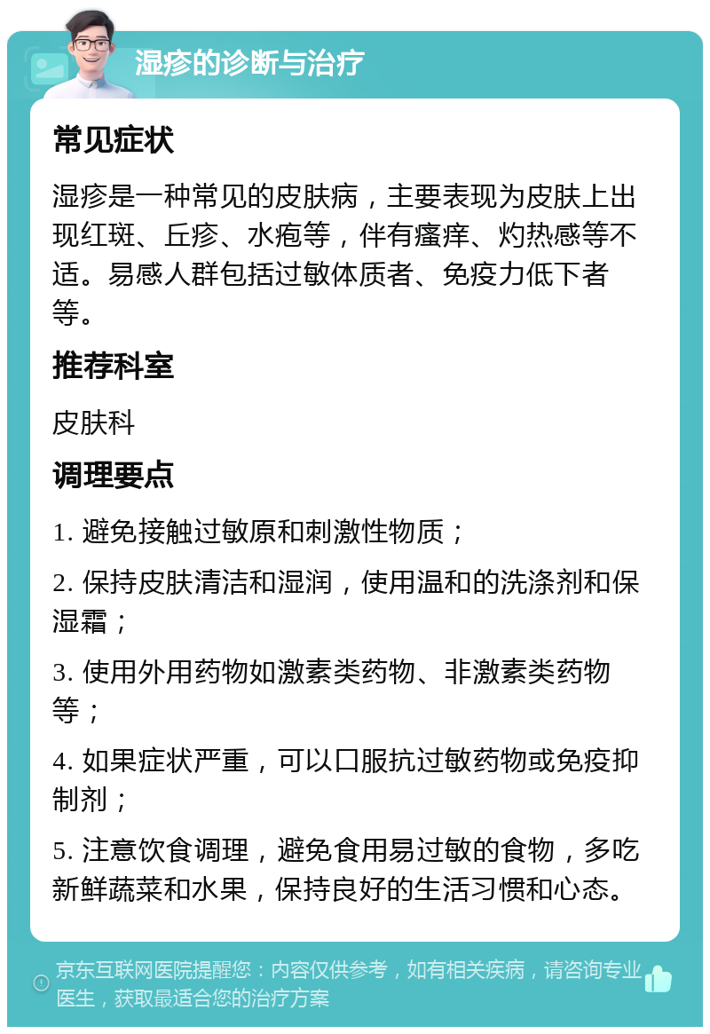 湿疹的诊断与治疗 常见症状 湿疹是一种常见的皮肤病，主要表现为皮肤上出现红斑、丘疹、水疱等，伴有瘙痒、灼热感等不适。易感人群包括过敏体质者、免疫力低下者等。 推荐科室 皮肤科 调理要点 1. 避免接触过敏原和刺激性物质； 2. 保持皮肤清洁和湿润，使用温和的洗涤剂和保湿霜； 3. 使用外用药物如激素类药物、非激素类药物等； 4. 如果症状严重，可以口服抗过敏药物或免疫抑制剂； 5. 注意饮食调理，避免食用易过敏的食物，多吃新鲜蔬菜和水果，保持良好的生活习惯和心态。