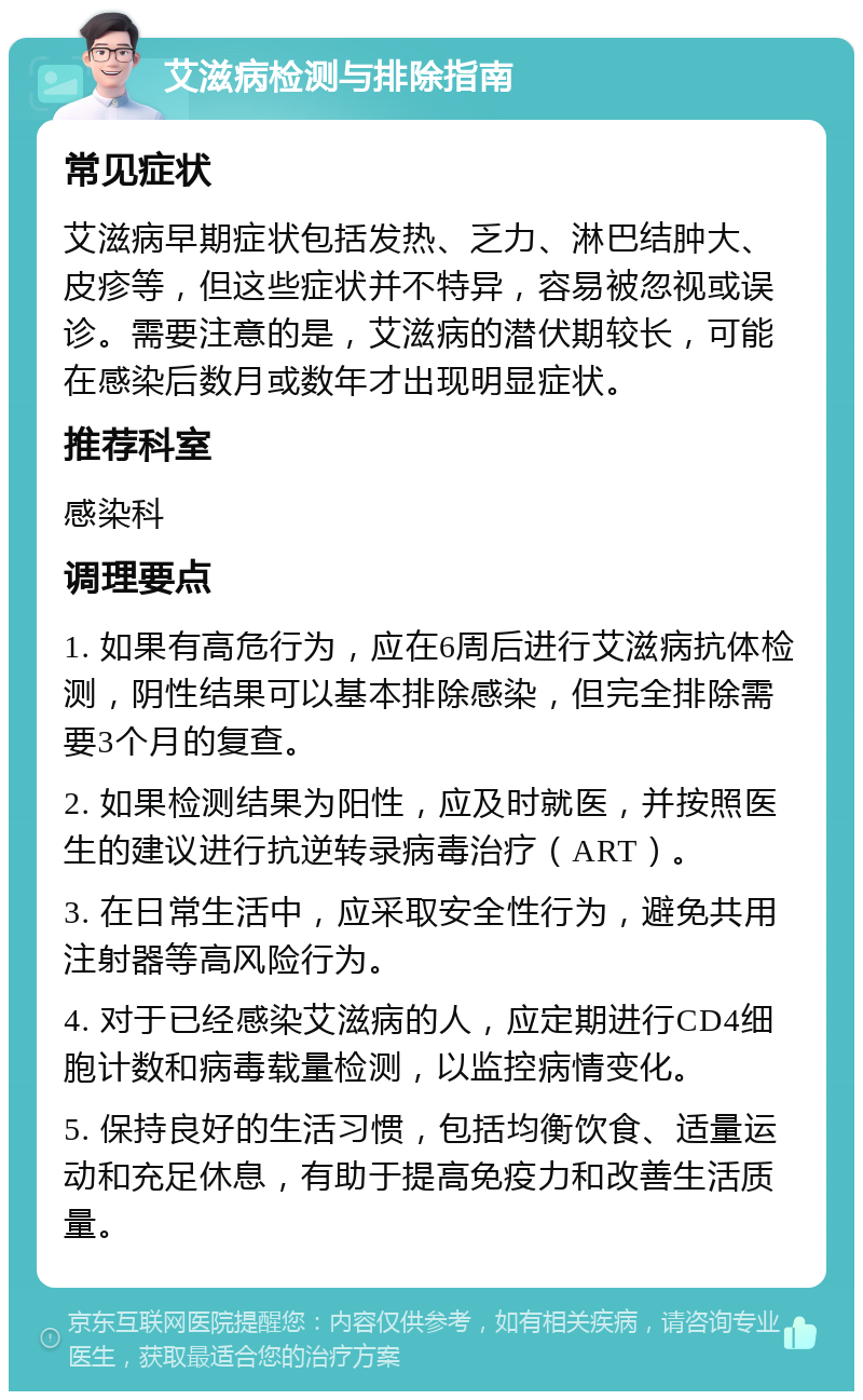 艾滋病检测与排除指南 常见症状 艾滋病早期症状包括发热、乏力、淋巴结肿大、皮疹等，但这些症状并不特异，容易被忽视或误诊。需要注意的是，艾滋病的潜伏期较长，可能在感染后数月或数年才出现明显症状。 推荐科室 感染科 调理要点 1. 如果有高危行为，应在6周后进行艾滋病抗体检测，阴性结果可以基本排除感染，但完全排除需要3个月的复查。 2. 如果检测结果为阳性，应及时就医，并按照医生的建议进行抗逆转录病毒治疗（ART）。 3. 在日常生活中，应采取安全性行为，避免共用注射器等高风险行为。 4. 对于已经感染艾滋病的人，应定期进行CD4细胞计数和病毒载量检测，以监控病情变化。 5. 保持良好的生活习惯，包括均衡饮食、适量运动和充足休息，有助于提高免疫力和改善生活质量。