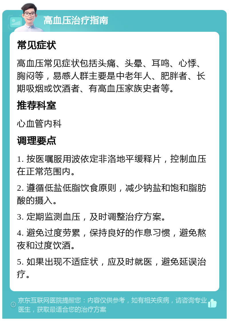 高血压治疗指南 常见症状 高血压常见症状包括头痛、头晕、耳鸣、心悸、胸闷等，易感人群主要是中老年人、肥胖者、长期吸烟或饮酒者、有高血压家族史者等。 推荐科室 心血管内科 调理要点 1. 按医嘱服用波依定非洛地平缓释片，控制血压在正常范围内。 2. 遵循低盐低脂饮食原则，减少钠盐和饱和脂肪酸的摄入。 3. 定期监测血压，及时调整治疗方案。 4. 避免过度劳累，保持良好的作息习惯，避免熬夜和过度饮酒。 5. 如果出现不适症状，应及时就医，避免延误治疗。