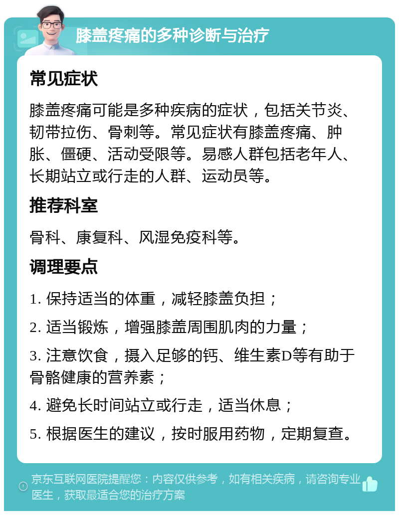 膝盖疼痛的多种诊断与治疗 常见症状 膝盖疼痛可能是多种疾病的症状，包括关节炎、韧带拉伤、骨刺等。常见症状有膝盖疼痛、肿胀、僵硬、活动受限等。易感人群包括老年人、长期站立或行走的人群、运动员等。 推荐科室 骨科、康复科、风湿免疫科等。 调理要点 1. 保持适当的体重，减轻膝盖负担； 2. 适当锻炼，增强膝盖周围肌肉的力量； 3. 注意饮食，摄入足够的钙、维生素D等有助于骨骼健康的营养素； 4. 避免长时间站立或行走，适当休息； 5. 根据医生的建议，按时服用药物，定期复查。