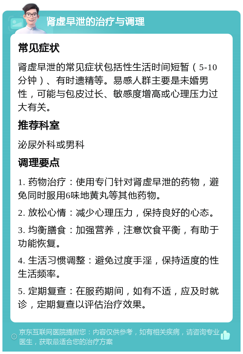 肾虚早泄的治疗与调理 常见症状 肾虚早泄的常见症状包括性生活时间短暂（5-10分钟）、有时遗精等。易感人群主要是未婚男性，可能与包皮过长、敏感度增高或心理压力过大有关。 推荐科室 泌尿外科或男科 调理要点 1. 药物治疗：使用专门针对肾虚早泄的药物，避免同时服用6味地黄丸等其他药物。 2. 放松心情：减少心理压力，保持良好的心态。 3. 均衡膳食：加强营养，注意饮食平衡，有助于功能恢复。 4. 生活习惯调整：避免过度手淫，保持适度的性生活频率。 5. 定期复查：在服药期间，如有不适，应及时就诊，定期复查以评估治疗效果。