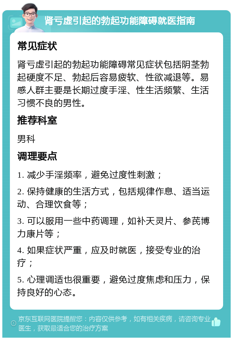 肾亏虚引起的勃起功能障碍就医指南 常见症状 肾亏虚引起的勃起功能障碍常见症状包括阴茎勃起硬度不足、勃起后容易疲软、性欲减退等。易感人群主要是长期过度手淫、性生活频繁、生活习惯不良的男性。 推荐科室 男科 调理要点 1. 减少手淫频率，避免过度性刺激； 2. 保持健康的生活方式，包括规律作息、适当运动、合理饮食等； 3. 可以服用一些中药调理，如补天灵片、参芪博力康片等； 4. 如果症状严重，应及时就医，接受专业的治疗； 5. 心理调适也很重要，避免过度焦虑和压力，保持良好的心态。