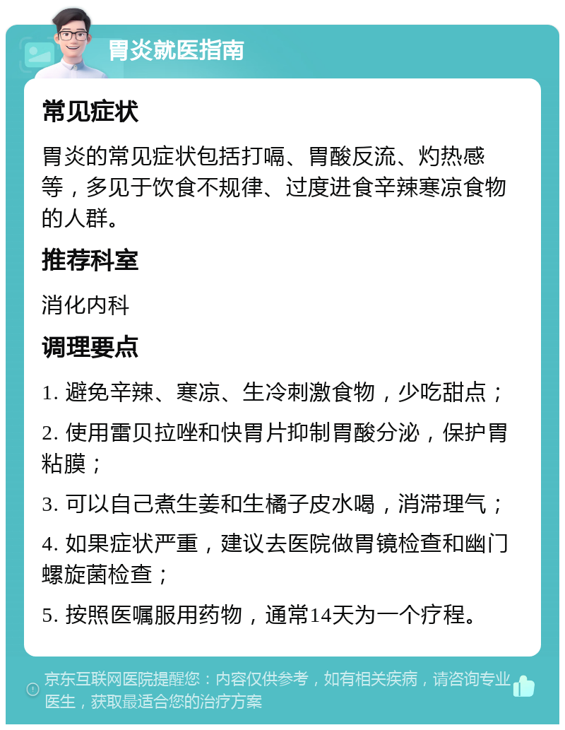 胃炎就医指南 常见症状 胃炎的常见症状包括打嗝、胃酸反流、灼热感等，多见于饮食不规律、过度进食辛辣寒凉食物的人群。 推荐科室 消化内科 调理要点 1. 避免辛辣、寒凉、生冷刺激食物，少吃甜点； 2. 使用雷贝拉唑和快胃片抑制胃酸分泌，保护胃粘膜； 3. 可以自己煮生姜和生橘子皮水喝，消滞理气； 4. 如果症状严重，建议去医院做胃镜检查和幽门螺旋菌检查； 5. 按照医嘱服用药物，通常14天为一个疗程。