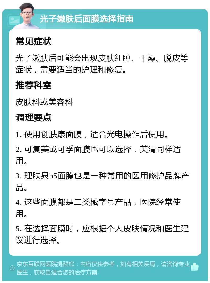 光子嫩肤后面膜选择指南 常见症状 光子嫩肤后可能会出现皮肤红肿、干燥、脱皮等症状，需要适当的护理和修复。 推荐科室 皮肤科或美容科 调理要点 1. 使用创肤康面膜，适合光电操作后使用。 2. 可复美或可孚面膜也可以选择，芙清同样适用。 3. 理肤泉b5面膜也是一种常用的医用修护品牌产品。 4. 这些面膜都是二类械字号产品，医院经常使用。 5. 在选择面膜时，应根据个人皮肤情况和医生建议进行选择。