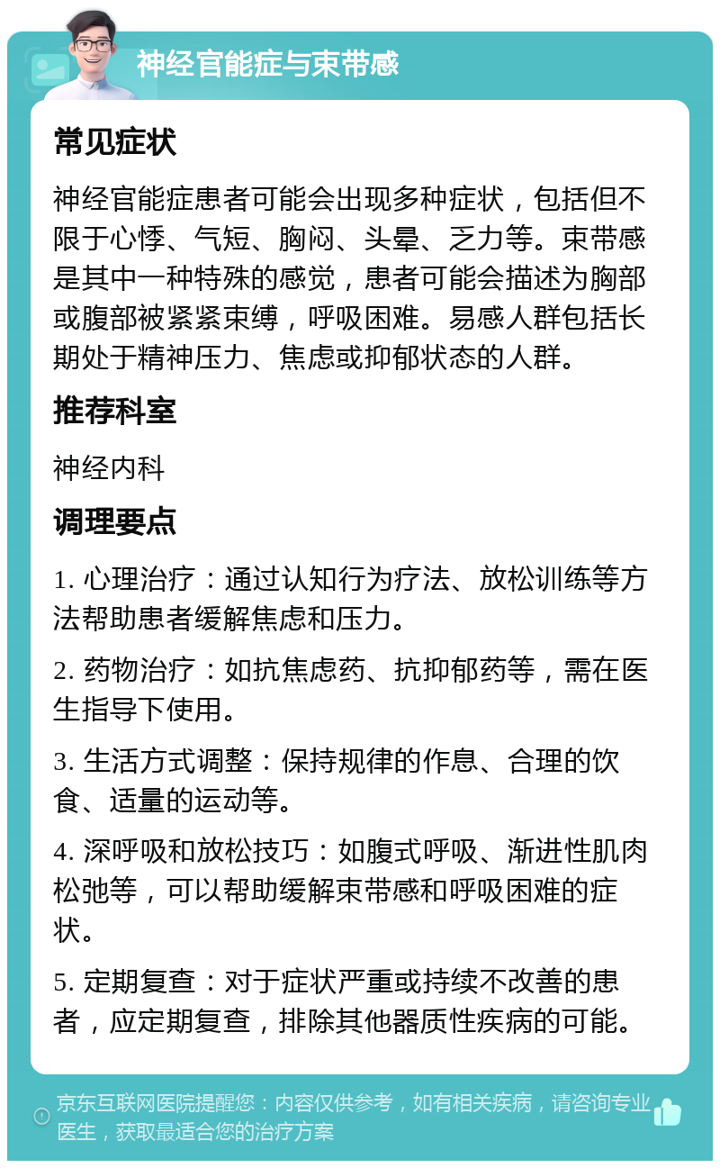 神经官能症与束带感 常见症状 神经官能症患者可能会出现多种症状，包括但不限于心悸、气短、胸闷、头晕、乏力等。束带感是其中一种特殊的感觉，患者可能会描述为胸部或腹部被紧紧束缚，呼吸困难。易感人群包括长期处于精神压力、焦虑或抑郁状态的人群。 推荐科室 神经内科 调理要点 1. 心理治疗：通过认知行为疗法、放松训练等方法帮助患者缓解焦虑和压力。 2. 药物治疗：如抗焦虑药、抗抑郁药等，需在医生指导下使用。 3. 生活方式调整：保持规律的作息、合理的饮食、适量的运动等。 4. 深呼吸和放松技巧：如腹式呼吸、渐进性肌肉松弛等，可以帮助缓解束带感和呼吸困难的症状。 5. 定期复查：对于症状严重或持续不改善的患者，应定期复查，排除其他器质性疾病的可能。