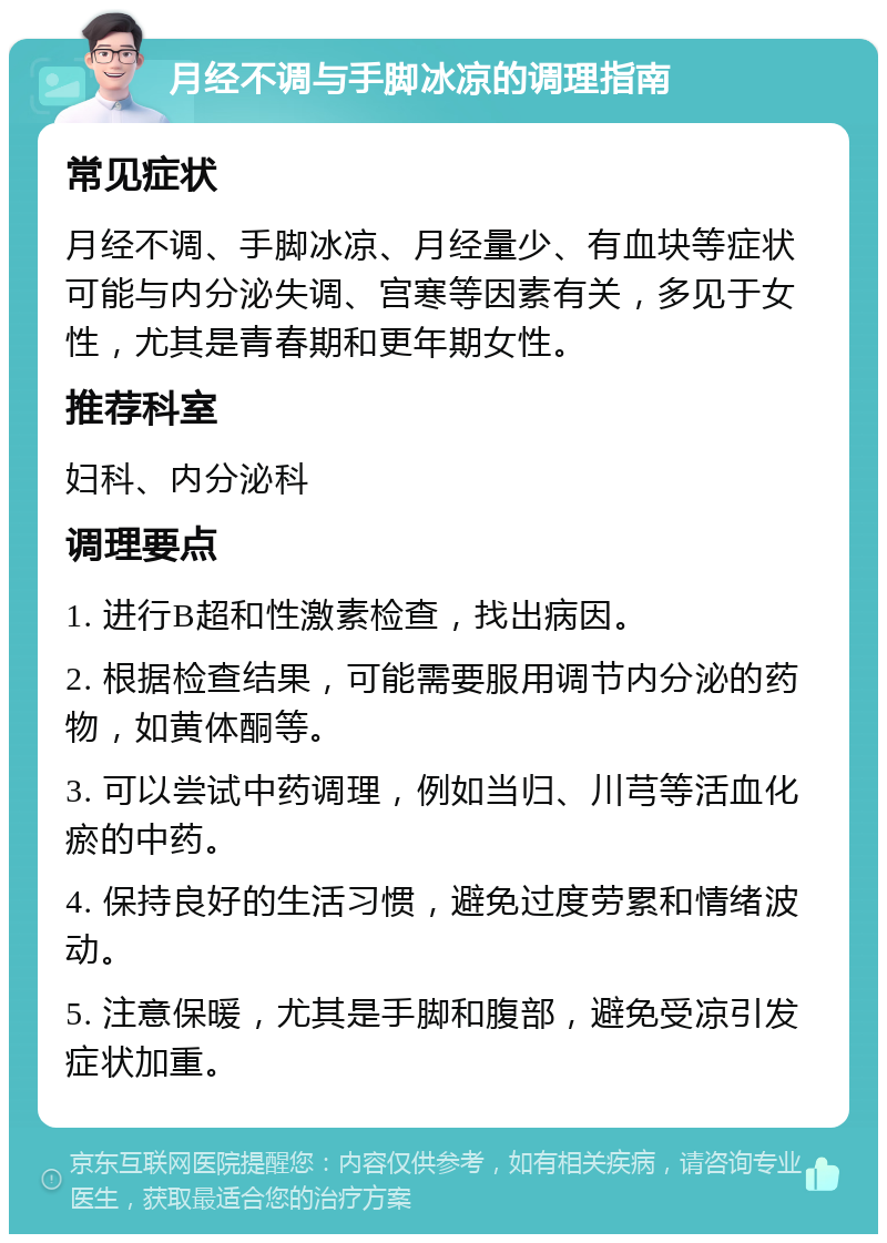 月经不调与手脚冰凉的调理指南 常见症状 月经不调、手脚冰凉、月经量少、有血块等症状可能与内分泌失调、宫寒等因素有关，多见于女性，尤其是青春期和更年期女性。 推荐科室 妇科、内分泌科 调理要点 1. 进行B超和性激素检查，找出病因。 2. 根据检查结果，可能需要服用调节内分泌的药物，如黄体酮等。 3. 可以尝试中药调理，例如当归、川芎等活血化瘀的中药。 4. 保持良好的生活习惯，避免过度劳累和情绪波动。 5. 注意保暖，尤其是手脚和腹部，避免受凉引发症状加重。