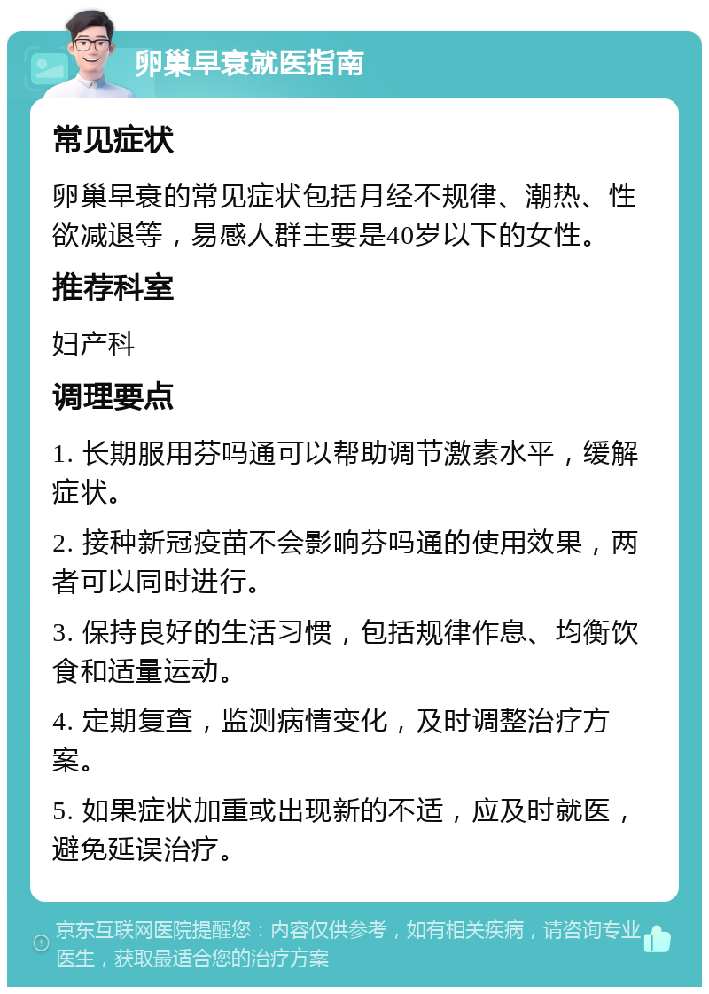 卵巢早衰就医指南 常见症状 卵巢早衰的常见症状包括月经不规律、潮热、性欲减退等，易感人群主要是40岁以下的女性。 推荐科室 妇产科 调理要点 1. 长期服用芬吗通可以帮助调节激素水平，缓解症状。 2. 接种新冠疫苗不会影响芬吗通的使用效果，两者可以同时进行。 3. 保持良好的生活习惯，包括规律作息、均衡饮食和适量运动。 4. 定期复查，监测病情变化，及时调整治疗方案。 5. 如果症状加重或出现新的不适，应及时就医，避免延误治疗。