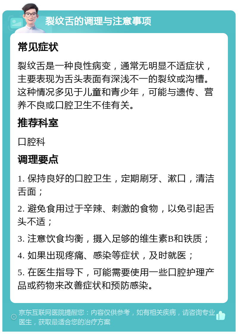 裂纹舌的调理与注意事项 常见症状 裂纹舌是一种良性病变，通常无明显不适症状，主要表现为舌头表面有深浅不一的裂纹或沟槽。这种情况多见于儿童和青少年，可能与遗传、营养不良或口腔卫生不佳有关。 推荐科室 口腔科 调理要点 1. 保持良好的口腔卫生，定期刷牙、漱口，清洁舌面； 2. 避免食用过于辛辣、刺激的食物，以免引起舌头不适； 3. 注意饮食均衡，摄入足够的维生素B和铁质； 4. 如果出现疼痛、感染等症状，及时就医； 5. 在医生指导下，可能需要使用一些口腔护理产品或药物来改善症状和预防感染。