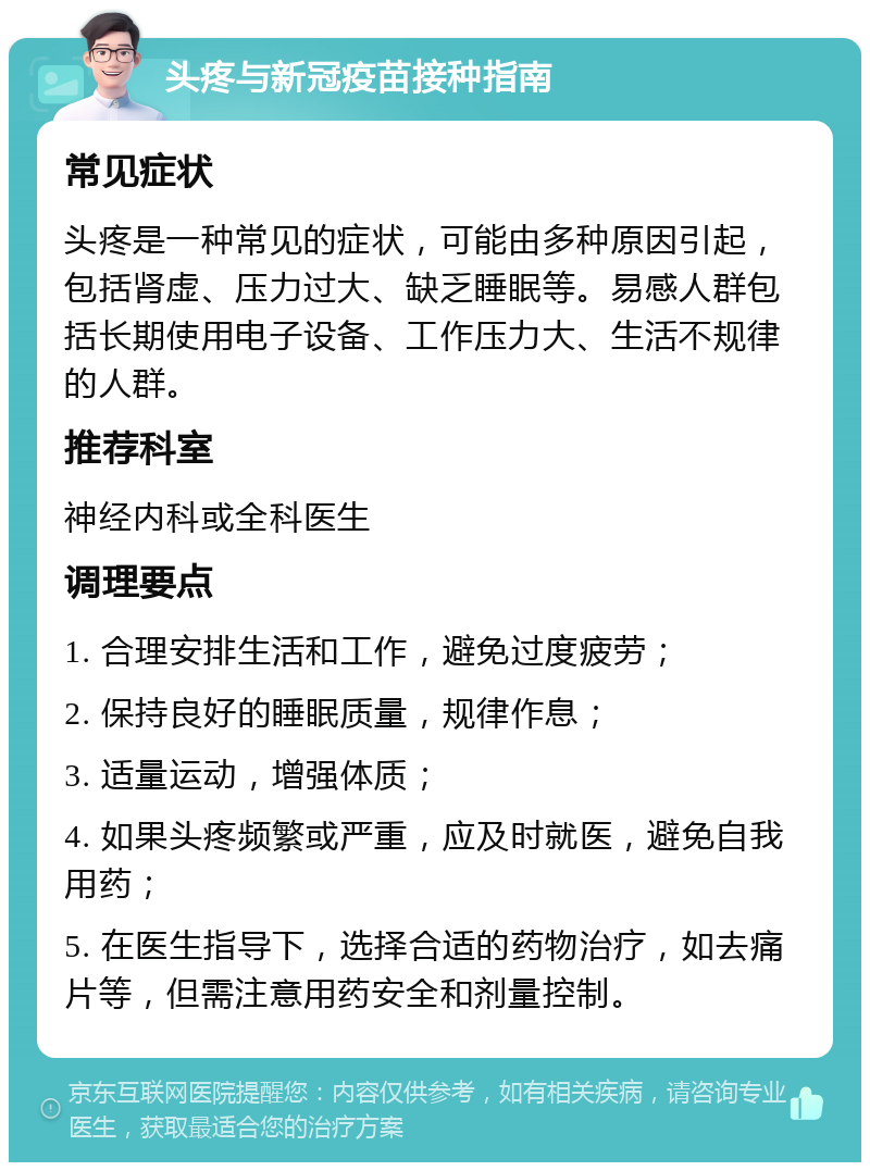 头疼与新冠疫苗接种指南 常见症状 头疼是一种常见的症状，可能由多种原因引起，包括肾虚、压力过大、缺乏睡眠等。易感人群包括长期使用电子设备、工作压力大、生活不规律的人群。 推荐科室 神经内科或全科医生 调理要点 1. 合理安排生活和工作，避免过度疲劳； 2. 保持良好的睡眠质量，规律作息； 3. 适量运动，增强体质； 4. 如果头疼频繁或严重，应及时就医，避免自我用药； 5. 在医生指导下，选择合适的药物治疗，如去痛片等，但需注意用药安全和剂量控制。