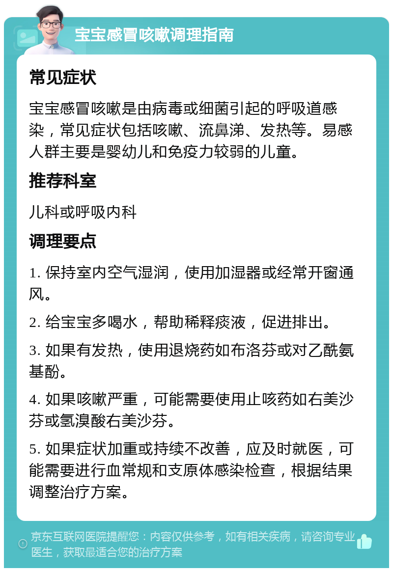 宝宝感冒咳嗽调理指南 常见症状 宝宝感冒咳嗽是由病毒或细菌引起的呼吸道感染，常见症状包括咳嗽、流鼻涕、发热等。易感人群主要是婴幼儿和免疫力较弱的儿童。 推荐科室 儿科或呼吸内科 调理要点 1. 保持室内空气湿润，使用加湿器或经常开窗通风。 2. 给宝宝多喝水，帮助稀释痰液，促进排出。 3. 如果有发热，使用退烧药如布洛芬或对乙酰氨基酚。 4. 如果咳嗽严重，可能需要使用止咳药如右美沙芬或氢溴酸右美沙芬。 5. 如果症状加重或持续不改善，应及时就医，可能需要进行血常规和支原体感染检查，根据结果调整治疗方案。