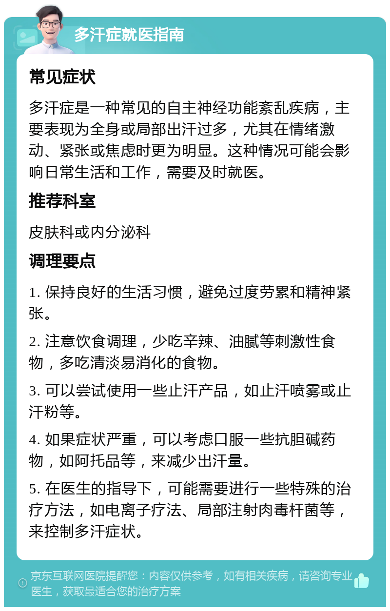 多汗症就医指南 常见症状 多汗症是一种常见的自主神经功能紊乱疾病，主要表现为全身或局部出汗过多，尤其在情绪激动、紧张或焦虑时更为明显。这种情况可能会影响日常生活和工作，需要及时就医。 推荐科室 皮肤科或内分泌科 调理要点 1. 保持良好的生活习惯，避免过度劳累和精神紧张。 2. 注意饮食调理，少吃辛辣、油腻等刺激性食物，多吃清淡易消化的食物。 3. 可以尝试使用一些止汗产品，如止汗喷雾或止汗粉等。 4. 如果症状严重，可以考虑口服一些抗胆碱药物，如阿托品等，来减少出汗量。 5. 在医生的指导下，可能需要进行一些特殊的治疗方法，如电离子疗法、局部注射肉毒杆菌等，来控制多汗症状。